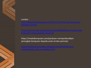 sumber :
http://desyirosita.blogspot.com/2011/12/materi-ajar-komputer-
ditingkat-sd.html
https://id.scrib.com/presentation/332166056/Materi-Pengenalan-
Komputer-Untuk-Sekolah-Dasar-SD
https://modulkomputer.com/panduan-memperkenalkan-
perangkat-komputer-kepada-anak-sd-dan-pemula/
http://infokomputerrakitan.blogspot.com/2015/06/cara-
menghidupkan-dan-mematikan.html
 