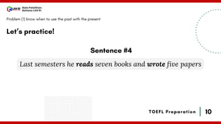 10
Bala Pelatihan
Bahasa LAN RI
TOEFL Preparation
Let’s practice!
Problem (1) know when to use the past with the present
Last semesters he reads seven books and wrote five papers
Sentence #4
 
