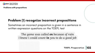 102
Bala Pelatihan
Bahasa LAN RI
TOEFL Preparation
Problem (1) recognize incorrect prepositions
Problems with prepositions
Sometimes an incorrect preposition is given in a sentence in
written expression questions on the TOEFL test
The game was called on because of rain
I knew i could count in you to do a good job
 