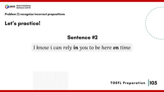 105
Bala Pelatihan
Bahasa LAN RI
TOEFL Preparation
Let’s practice!
Problem (1) recognize incorrect prepositions
I know i can rely in you to be here on time
Sentence #2
 