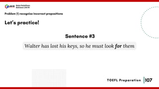 107
Bala Pelatihan
Bahasa LAN RI
TOEFL Preparation
Let’s practice!
Problem (1) recognize incorrect prepositions
Walter has lost his keys, so he must look for them
Sentence #3
 