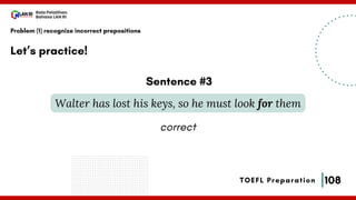 108
Bala Pelatihan
Bahasa LAN RI
TOEFL Preparation
Let’s practice!
Problem (1) recognize incorrect prepositions
Walter has lost his keys, so he must look for them
Sentence #3
correct
 