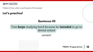 13
Bala Pelatihan
Bahasa LAN RI
TOEFL Preparation
Let’s practice!
Problem (1) know when to use the past with the present
Tom keeps studying hard because he intended to go to
dental school
Sentence #5
correct
 