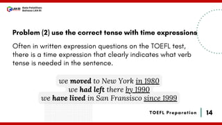 14
Bala Pelatihan
Bahasa LAN RI
TOEFL Preparation
Problem (2) use the correct tense with time expressions
Often in written expression questions on the TOEFL test,
there is a time expression that clearly indicates what verb
tense is needed in the sentence.
we moved to New York in 1980
we had left there by 1990
we have lived in San Fransisco since 1999
 