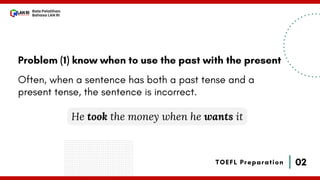 02
Bala Pelatihan
Bahasa LAN RI
TOEFL Preparation
Problem (1) know when to use the past with the present
Often, when a sentence has both a past tense and a
present tense, the sentence is incorrect.
He took the money when he wants it
 