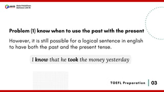 03
Bala Pelatihan
Bahasa LAN RI
TOEFL Preparation
Problem (1) know when to use the past with the present
However, it is still possible for a logical sentence in english
to have both the past and the present tense.
I know that he took the money yesterday
 