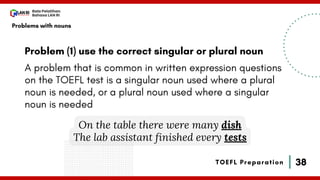 38
Bala Pelatihan
Bahasa LAN RI
TOEFL Preparation
Problem (1) use the correct singular or plural noun
A problem that is common in written expression questions
on the TOEFL test is a singular noun used where a plural
noun is needed, or a plural noun used where a singular
noun is needed
On the table there were many dish
The lab assistant finished every tests
Problems with nouns
 