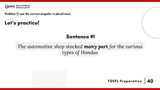 40
Bala Pelatihan
Bahasa LAN RI
TOEFL Preparation
Let’s practice!
Problem (1) use the correct singular or plural noun
The automotive shop stocked many part for the various
types of Hondas
Sentence #1
 