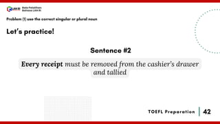 42
Bala Pelatihan
Bahasa LAN RI
TOEFL Preparation
Let’s practice!
Problem (1) use the correct singular or plural noun
Every receipt must be removed from the cashier’s drawer
and tallied
Sentence #2
 