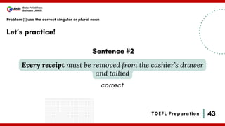 43
Bala Pelatihan
Bahasa LAN RI
TOEFL Preparation
Let’s practice!
Problem (1) use the correct singular or plural noun
Every receipt must be removed from the cashier’s drawer
and tallied
Sentence #2
correct
 