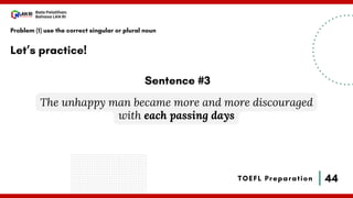 44
Bala Pelatihan
Bahasa LAN RI
TOEFL Preparation
Let’s practice!
Problem (1) use the correct singular or plural noun
The unhappy man became more and more discouraged
with each passing days
Sentence #3
 