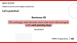 45
Bala Pelatihan
Bahasa LAN RI
TOEFL Preparation
Let’s practice!
Problem (1) use the correct singular or plural noun
The unhappy man became more and more discouraged
with each passing days
Sentence #3
incorrect
 