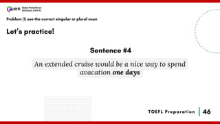 46
Bala Pelatihan
Bahasa LAN RI
TOEFL Preparation
Let’s practice!
Problem (1) use the correct singular or plural noun
An extended cruise would be a nice way to spend
avacation one days
Sentence #4
 