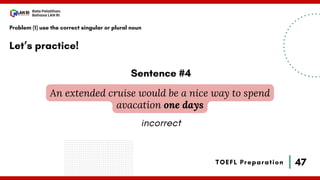47
Bala Pelatihan
Bahasa LAN RI
TOEFL Preparation
Let’s practice!
Problem (1) use the correct singular or plural noun
An extended cruise would be a nice way to spend
avacation one days
Sentence #4
incorrect
 