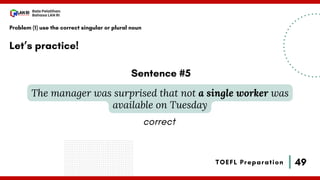 49
Bala Pelatihan
Bahasa LAN RI
TOEFL Preparation
Let’s practice!
Problem (1) use the correct singular or plural noun
The manager was surprised that not a single worker was
available on Tuesday
Sentence #5
correct
 