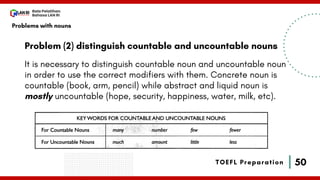 50
Bala Pelatihan
Bahasa LAN RI
TOEFL Preparation
Problem (2) distinguish countable and uncountable nouns
It is necessary to distinguish countable noun and uncountable noun
in order to use the correct modifiers with them. Concrete noun is
countable (book, arm, pencil) while abstract and liquid noun is
mostly uncountable (hope, security, happiness, water, milk, etc).
Problems with nouns
 