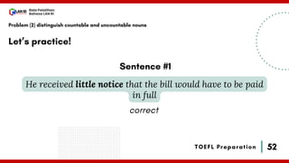 52
Bala Pelatihan
Bahasa LAN RI
TOEFL Preparation
Let’s practice!
Problem (2) distinguish countable and uncountable nouns
He received little notice that the bill would have to be paid
in full
Sentence #1
correct
 