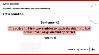 54
Bala Pelatihan
Bahasa LAN RI
TOEFL Preparation
Let’s practice!
Problem (2) distinguish countable and uncountable nouns
The police had few oportunities to catch the thief who had
committed a large amount of crimes
Sentence #2
incorrect
 