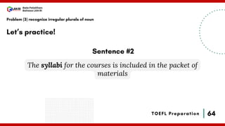 64
Bala Pelatihan
Bahasa LAN RI
TOEFL Preparation
Let’s practice!
Problem (3) recognize irregular plurals of noun
The syllabi for the courses is included in the packet of
materials
Sentence #2
 