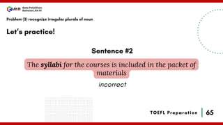 65
Bala Pelatihan
Bahasa LAN RI
TOEFL Preparation
Let’s practice!
Problem (3) recognize irregular plurals of noun
The syllabi for the courses is included in the packet of
materials
Sentence #2
incorrect
 