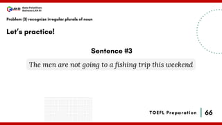 66
Bala Pelatihan
Bahasa LAN RI
TOEFL Preparation
Let’s practice!
Problem (3) recognize irregular plurals of noun
The men are not going to a fishing trip this weekend
Sentence #3
 