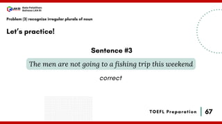 67
Bala Pelatihan
Bahasa LAN RI
TOEFL Preparation
Let’s practice!
Problem (3) recognize irregular plurals of noun
The men are not going to a fishing trip this weekend
Sentence #3
correct
 