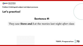 70
Bala Pelatihan
Bahasa LAN RI
TOEFL Preparation
Let’s practice!
Problem (1) distinguish subject and object pronouns
They saw Steve and I at the movies last night after class
Sentence #1
 