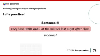 71
Bala Pelatihan
Bahasa LAN RI
TOEFL Preparation
Let’s practice!
Problem (1) distinguish subject and object pronouns
They saw Steve and I at the movies last night after class
Sentence #1
incorrect
 