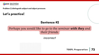 73
Bala Pelatihan
Bahasa LAN RI
TOEFL Preparation
Let’s practice!
Problem (1) distinguish subject and object pronouns
Perhaps you would like to go to the seminar with they and
their friends
Sentence #2
incorrect
 