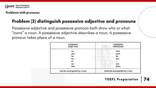 74
Bala Pelatihan
Bahasa LAN RI
TOEFL Preparation
Problem (2) distinguish possesive adjective and pronouns
Possessive adjective and possessive pronoun both show who or what
“owns” a noun. A possessive adjective describes a noun. A possessive
pronoun takes place of a noun.
Problems with pronouns
 