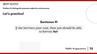 75
Bala Pelatihan
Bahasa LAN RI
TOEFL Preparation
Let’s practice!
Problem (2) distinguish possesive adjective and pronouns
If she borrows your coat, then you should be able
to borrow her
Sentence #1
 
