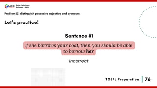 76
Bala Pelatihan
Bahasa LAN RI
TOEFL Preparation
Let’s practice!
Problem (2) distinguish possesive adjective and pronouns
If she borrows your coat, then you should be able
to borrow her
Sentence #1
incorrect
 