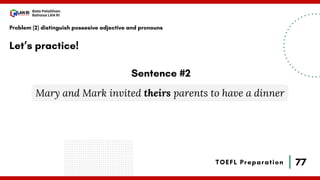 77
Bala Pelatihan
Bahasa LAN RI
TOEFL Preparation
Let’s practice!
Problem (2) distinguish possesive adjective and pronouns
Mary and Mark invited theirs parents to have a dinner
Sentence #2
 