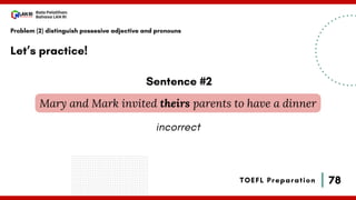 78
Bala Pelatihan
Bahasa LAN RI
TOEFL Preparation
Let’s practice!
Problem (2) distinguish possesive adjective and pronouns
Mary and Mark invited theirs parents to have a dinner
Sentence #2
incorrect
 