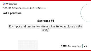 79
Bala Pelatihan
Bahasa LAN RI
TOEFL Preparation
Let’s practice!
Problem (2) distinguish possesive adjective and pronouns
Each pot and pan in her kitchen has its own place on the
shelf
Sentence #3
 