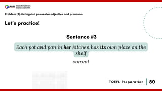 80
Bala Pelatihan
Bahasa LAN RI
TOEFL Preparation
Let’s practice!
Problem (2) distinguish possesive adjective and pronouns
Each pot and pan in her kitchen has its own place on the
shelf
Sentence #3
correct
 