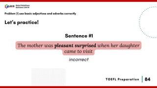 84
Bala Pelatihan
Bahasa LAN RI
TOEFL Preparation
Let’s practice!
Problem (1) use basic adjectives and adverbs correctly
The mother was pleasant surprised when her daughter
came to visit
Sentence #1
incorrect
 