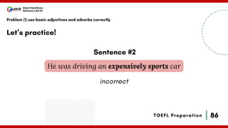 86
Bala Pelatihan
Bahasa LAN RI
TOEFL Preparation
Let’s practice!
Problem (1) use basic adjectives and adverbs correctly
He was driving an expensively sports car
Sentence #2
incorrect
 