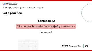 93
Bala Pelatihan
Bahasa LAN RI
TOEFL Preparation
Let’s practice!
Problem (2) position adjectives and adverbs correctly
The lawyer has selected carefully a new case
Sentence #2
incorrect
 