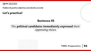94
Bala Pelatihan
Bahasa LAN RI
TOEFL Preparation
Let’s practice!
Problem (2) position adjectives and adverbs correctly
The political candidates immediately expressed their
oppossing views
Sentence #3
 