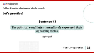 95
Bala Pelatihan
Bahasa LAN RI
TOEFL Preparation
Let’s practice!
Problem (2) position adjectives and adverbs correctly
The political candidates immediately expressed their
oppossing views
Sentence #3
correct
 