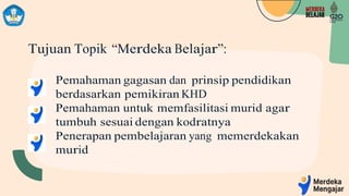 Tujuan Topik “Merdeka Belajar”:
Pemahaman gagasan dan prinsip pendidikan
berdasarkan pemikiran KHD
Pemahaman untuk memfasilitasi murid agar
tumbuh sesuai dengan kodratnya
Penerapan pembelajaran yang memerdekakan
murid
 