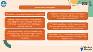Mendidik dan Mengajar
Pengajaran merupakan bagian dari pendidikan Pengajaran merupakan cara menyampaikan
ilmu atau manfaat bagi hidup anak-anak
secara lahir maupun batin
Mendidik adalah menuntun segala kodrat
yang ada pada murid sehingga murid dapat
mencapai keselamatan dan kebahagiaan
setinggi-tingginya
Anak-anak tumbuh berdasarkan kekuatan
kodratnya yang unik, tidak mungkin pendidik
mengubah padi menjadi jagung atau
sebaliknya
Pendidik sebaiknya memiliki sistem among
diantaranya ing ngarsi sung tulodo ing madyo
mangun karso dan tut wuri handayani
Pendidikan atau tuntunan seyogyanya mampu
memberikan didikan lahir maupun didikan batin
kepada murid
 