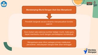Mendampingi Murid Dengan Utuh Dan Menyeluruh
Pendidik bergerak secara dinamis menyesuaikan kondisi
saat ini
Guru bukan satu-satunya sumber belajar murid, maka guru
dapat membantu murid dengan pembelajaran kontekstual
Mengadopsi azas trikon sebagai prinsip melakukan
perubahan, kebudayaan bangsa tidak akan tertinggal
 