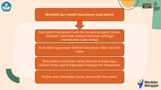 Mendidik dan melatih kecerdasan budi pekerti
Budi pekerti merupakan hasil dari bersatunya gerak pikiran,
perasaan, kehendak ataupun kemauan sehingga
menimbulkan suatu tenaga
Budi pekerti juga dapat diartikan perpaduan cipta, rasa dan
karsa
Budi pekerti murid tidak hanya dibentuk di lingkungan
sekolah tetapi juga di lingkungan keluarga dan masyarakat
Kodrat anak diibaratkan kertas yang sudah diisi penuh
 