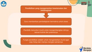Pendidikan yang mengantarkan keselamatan dan
kebahagiaan
Guru memberikan pembelajaran bermakna untuk siswa
Pendidik menuntun murid untuk mengembangkan dirinya
sesuai kodrat dan potensinya
Fungsi pendidikan adalah untuk mengantarkan murid agar
siap hidup dan mampu mengisi zamannya
 