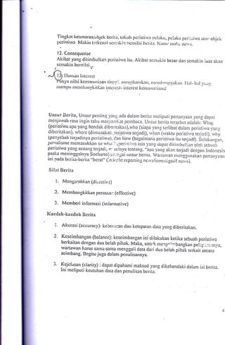 Tingkat kctcnaran;vbjck bcrira, tokoh pcristirva ncluku, pclaku
                                                                                         llcri:;iirva irr.:rl otrick
        J,cristirv:r lvl:rkirr !crkcn:rlscrr::rkirr hcrnilrri lrcrit:r. N:rrrrt. lnlrl:e ncrrs.

        12. Conscqucnsc
        A.k-ib.at yang
                  ditinrbulkan pcristirva itu. Akibat scrirukin besar cian scnra!:in luas akan
     scrnakin bcrnilei.
    1'?
/--^ l3I I'lunrarr Intcrcst,
    tPdnyu
               tilni kcnrn'rrsiuc. ti'rl'j. rrrc.11lr.r'rrk;'r, ,lr:'rl,,r1.r11irl<rrrr. llirl-   lr;rl 1,;,,ir1
     iltifill)u rIcrrrburrgliilk;rrr irrtr:r'c:;t- irrtcrcst kcrr,lrlrlrirr;r1;.'




  Unsur Bcrita, Unsur pcntint,/ang ada dalarn bcrita nreliputi pertan).aan yanl clapat
 nicrtjarvab rasa ingin tahu ntasl'ari.at pcrnbaca. Unsur bcrita rersebut a.Jalalr:
                                                                                           iirar,
 (peris.tirva apa yang hen{ak dibentakan),rvlio (siapa yang tcrlibat:dalam
                                                                                    peristi..va r;ruit
 dibcritakan). rvhcrg (dirrlanqq1:.:e.ristirv-a lcrjadD, rv-lrqn (rvaktu pcristiu,a teria,ji). ,*hi
 1pert1'ebab tcryadinya pcristirval, Can horv (bagaimana pcrisrirva itLr rerjacti). Bclaka,rgan,
..lurtralisme nlcmasttkkan so rvlrr.'i 1:reri:ii'.va iain.vrng ciacrar diiin:bu!l:an o!-.li sebua5
peristir.r,a yang scoang teijncii, rr. 5;1!py1tcntang..top.-u"n_*
                                                                     aku terjadi a",rgn1 Incloiiesir
!"':k* meninggelnya Soclrarto) :,:;,:::.jai irnsur berita. Wartarvan ,ncJgl,,naki,, p.r,.n1,.o,.,
 ini paCa bcrira-beritA "Lrcrat" (:n,:i.:ijit rcporiing neivs/inve:;ti*qaiif n.iv-r). ''

Sif:rt Bcrit:r

        !.   Mcnglr-alrl:an (cli,ccriv:)

    2.       Mcrnbarrgkitkan perasaa:.: (eflective)

    3.       Mcmberi informasi (infbrrnative)

Kaccla h-ka ccla h Bcrit:r

    I
             Akurasi (accuracy): kercr:..:an dan ketepatan clata yan_e diberitakan.

   2.        Kcse irnbangan (balancc):kes.eimblngT ini clilakukan ketika sebuah perisriri,a
             berkaitan dcngan dua belah pihak. Mika, untuk mery^::bangkan
                                                                               pel:p:;;.;rnva,
             vartawan harus satna-sama mcn-tgali data dari dua
                                                                bclah pihak tcrkait secara
             scimbang. Begitu juga dalam p"nulirrnnyo.

   J.        Kejclasan (clarity) : clapat dipahami maksud yang dikehendaki
                                                                           dalam isi bcrita.
             Ini meliputi kcutuhan data din pcnutisan bcrita.
 