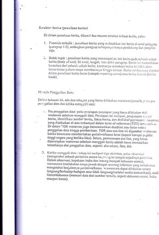 Siruktt'. bcriia (penulisan bcrita)
         Di dalanr pcnulisan bcrita, dikcnal dua macam srrukrur trrlisan                  bcril.a, -t.airu:

          l.     Piranri.Ja tcrbalii;.: punulisan bcrita yang rn:lctakkan inti bcrita ii arval paragrail
                 (parlgrap l-2), sedarrgkirn ptragrap sclanjurn.,l l.lan).a pcncluk,.:nr da.n pcnjcias'
                 saj a.


                Balok tcgak: pertulisan berita )'ang menernpatllarr inti bcrir:r pada sc!uiuir rubuir
                bcrita (bod-v oltcxt). Dia"r'al, tcr'lgah, atau akhrr parag13p. Birira ir,i n:c.nic:-lLr!lan
                keutuhan dari scluruli iubu!r bcrita, l:arcnanl,a nrcnrbaca bcrim ini ticj;_.i.: eilr:t
                bcn:rr-bcn:lr J;;rh;inr tanpc i':reinbac;rrri'n irinqqt s*icsai. Bcrirr ini bia:;:rr1,rr ciprkai
                delaill pci:tilisait bcrita bcrat (in<icptir r,:-poi-iirts. nc,s) rttu bc;ii.ir ii.irl:rc (b.:iire
                kisah,).




t'1 :".c.,Je     ?cn     jgl   !ia rr Da   tt
l)all;,t        bailasart ini. ada dua tahapen yrtrlg harus dillktikan rvariaivapijir16:liS, ,.1::ir          pir
r.rc:r'.'11alian data dan       kctika mcngrr-.rli ciati:

         t.     Pra pcttgqalian tlata: yaitu ptr.slapan-:.rcrsiapan vans irarris dilaitukal .l!::!:
.               lvarta$'an sebelum men.g-caii ciata. Persianair ini nrcii;ruii. peprrrnsa?o l.r.::.:.iri
                berita, idcntii'ikasi sunrbe:'berita, fiokus brerita. den ,lrlal,craf pirirnna:,i-. ,tssnju3
                vang disebutkan di atas terkumpul dalarn tcrnr of rcfcrcnce
                                                                                      tfOnj eia1i .::uiii,rc.
                Di dalanr l'OR'rvartarvan.iuga mencantumkan deadlinc atau L,eras ivakr:r
               penggalian data hingga pemberitaan. TOR aiau out-line ini disunakar. r.,:..narvan
               ketika berencana nrembcritakan peristi*'a,/kasus berat (sepertiiorupsi oijabai
    ,          tinggi negara yang berliku-liku). Serain, perencanaan our-!ine, yang hrrus
    '          dipersiapkan wartawan sebelurn rn.n-rg"ii berita adalah harus rncinastikan
               tersedian-va alat penggalian data. sepeni: alat rekam. foto. dsb.

        ?.. Itctikir rrrcng6:rli tlrrtl: t:rlur;t irri rrrclillr:ti
                                                                tii-:rr trktivit:rs,
                                                                                     -viritu: otr:,cn,:r:i
               (nrcngct:rlrtri scbuah pcristirva sccara l;rr::.,.t,.:',g kc tcnrlllit tcrja*jirr,r.a
                                                                                                     pr)r.i::,-;..,u.
               Dalanr obscrvasi, kcpckaan indra dan instrng mcnjadi kckuaian ,ionro;.
               varvancara (nrc-lakukan tanya jarvab dcn-qan scorang inlorman
                                                                                               1,eng rcrkait ale,
               mcngctahui bcrjalannya pcristi*'a4r:lsus. 'av"n..* dapat Oitakut-an
                                                                                                         sccara
               langsung/bcrhadap-hadapan atau tidak langsung/ruclaluirnccjia
                                                                                                rorunlruri), studi
               litercr/dokumcn (nrencari data dari sumbcit".tJlir, scpcfti dokumerr
                                                                                                      rcsmi. Lruku
               maupun koran).
 