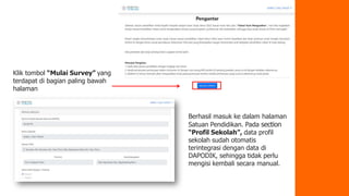 Klik tombol “Mulai Survey” yang
terdapat di bagian paling bawah
halaman
Berhasil masuk ke dalam halaman
Satuan Pendidikan. Pada section
“Profil Sekolah”, data profil
sekolah sudah otomatis
terintegrasi dengan data di
DAPODIK, sehingga tidak perlu
mengisi kembali secara manual.
 