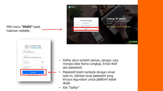 Pilih menu “DUDI” pada
halaman website.
• Daftar akun terlebih dahulu, dengan cara
mengisi data Nama Lengkap, Email Aktif
dan password.
• Password boleh berbeda dengan email
saat ini, silahkan buat password yang
khusus digunakan untuk platform tracer
study
• Klik “Daftar”
 